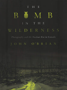 John O'Brian - The Bomb in the Wilderness, Photography and the Nuclear Era in Canada